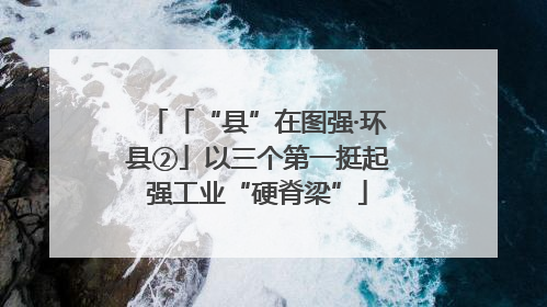 「“县”在图强·环县②」以三个第一挺起强工业“硬脊梁”