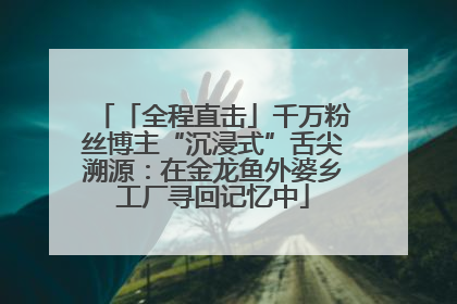 「全程直击」千万粉丝博主“沉浸式”舌尖溯源：在金龙鱼外婆乡工厂寻回记忆中