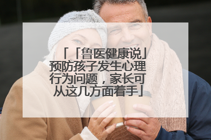 「鲁医健康说」预防孩子发生心理行为问题，家长可从这几方面着手