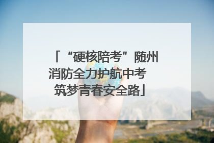“硬核陪考”随州消防全力护航中考 筑梦青春安全路
