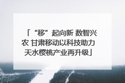 “移”起向新 数智兴农 甘肃移动以科技助力天水樱桃产业再升级