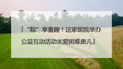 “粽”享童趣！这家医院举办公益互动活动关爱困难患儿