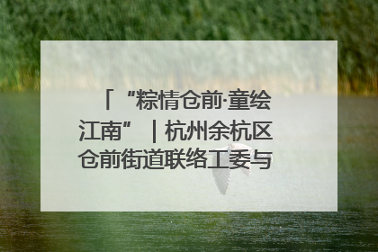 “粽情仓前·童绘江南”｜杭州余杭区仓前街道联络工委与辖区群众共度佳节