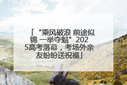 “乘风破浪 前途似锦 一举夺魁”2025高考落幕，考场外亲友纷纷送祝福