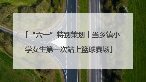 “六一”特别策划丨当乡镇小学女生第一次站上篮球赛场