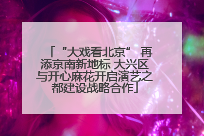 “大戏看北京” 再添京南新地标 大兴区与开心麻花开启演艺之都建设战略合作