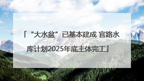 “大水盆”已基本建成 官路水库计划2025年底主体完工