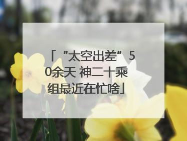 “太空出差”50余天 神二十乘组最近在忙啥
