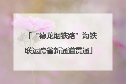 “德龙烟铁路”海铁联运跨省新通道贯通