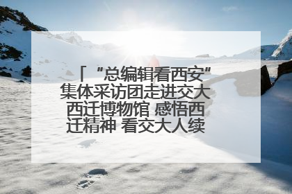 “总编辑看西安”集体采访团走进交大西迁博物馆 感悟西迁精神 看交大人续写爱国奋斗新篇章