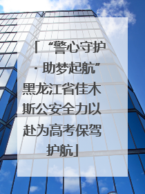 “警心守护・助梦起航”黑龙江省佳木斯公安全力以赴为高考保驾护航