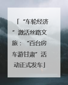 “车轮经济”激活丝路文旅：“百台房车游甘肃”活动正式发车