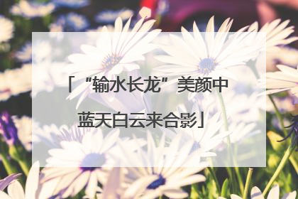 “输水长龙”美颜中 蓝天白云来合影