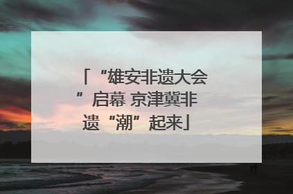 “雄安非遗大会”启幕 京津冀非遗“潮”起来