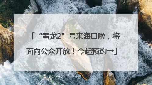 “雪龙2”号来海口啦，将面向公众开放！今起预约→