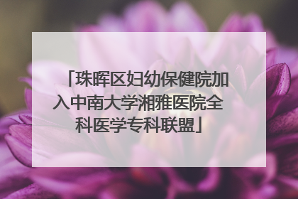 珠晖区妇幼保健院加入中南大学湘雅医院全科医学专科联盟
