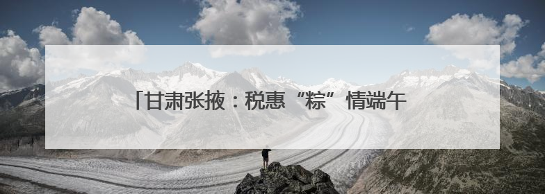 甘肃张掖：税惠“粽”情端午 看政策春风点“燃”假期经济