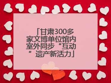 甘肃300多家文博单位馆内室外同步“互动”遗产新活力