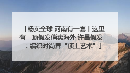 畅卖全球 河南有一套丨这里有一顶假发俏卖海外 许昌假发：编织时尚界“顶上艺术”