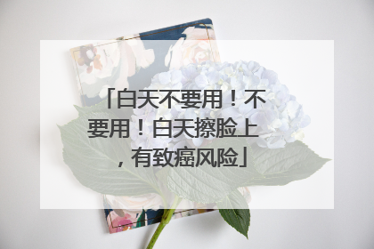 白天不要用！不要用！白天擦脸上，有致癌风险