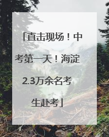 直击现场！中考第一天！海淀2.3万余名考生赴考