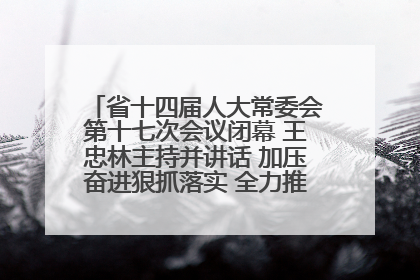 省十四届人大常委会第十七次会议闭幕 王忠林主持并讲话 加压奋进狠抓落实 全力推动支点建设成势见效