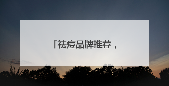 祛痘品牌推荐，祛痘印好的方法，有效祛痘不反复