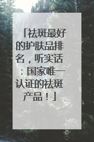祛斑最好的护肤品排名，听实话：国家唯一认证的祛斑产品！