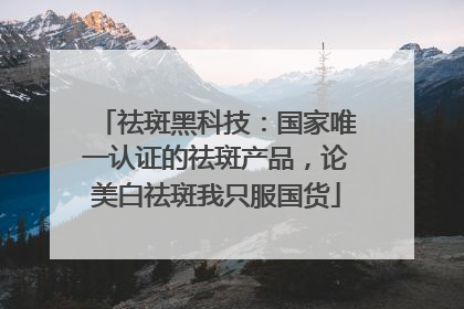 祛斑黑科技：国家唯一认证的祛斑产品，论美白祛斑我只服国货