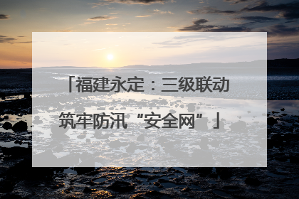 福建永定：三级联动筑牢防汛“安全网”