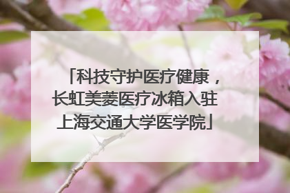 科技守护医疗健康，长虹美菱医疗冰箱入驻上海交通大学医学院