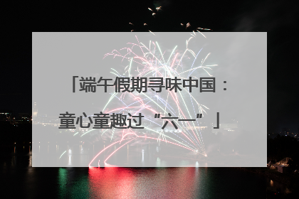 端午假期寻味中国：童心童趣过“六一”