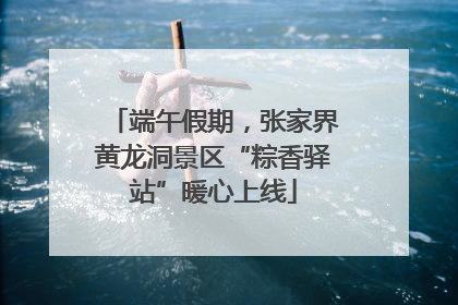 端午假期，张家界黄龙洞景区“粽香驿站”暖心上线