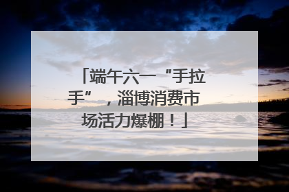 端午六一“手拉手”，淄博消费市场活力爆棚！