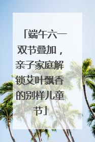 端午六一双节叠加，亲子家庭解锁艾叶飘香的别样儿童节