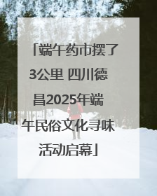 端午药市摆了3公里 四川德昌2025年端午民俗文化寻味活动启幕