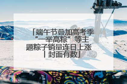 端午节叠加高考季 “一举高粽”等主题粽子销量连日上涨丨封面有数