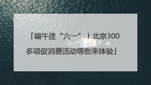 端午逢“六一”！北京300多项促消费活动等您来体验