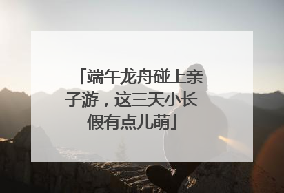 端午龙舟碰上亲子游，这三天小长假有点儿萌