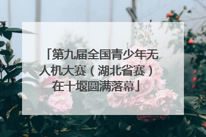 第九届全国青少年无人机大赛（湖北省赛）在十堰圆满落幕