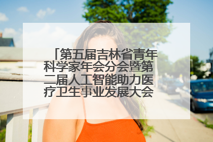 第五届吉林省青年科学家年会分会暨第二届人工智能助力医疗卫生事业发展大会在长春召开