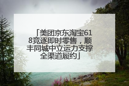 美团京东淘宝618竞逐即时零售，顺丰同城中立运力支撑全渠道履约