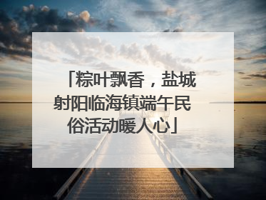 粽叶飘香，盐城射阳临海镇端午民俗活动暖人心
