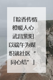 粽香传情 橙暖人心 武昌紫阳以端午为媒织就社区“同心结”