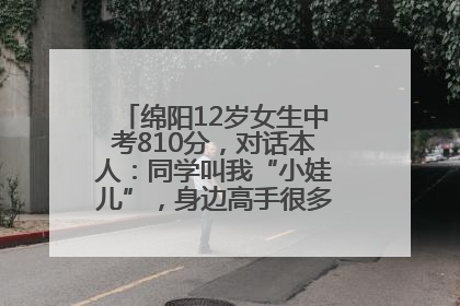 绵阳12岁女生中考810分，对话本人：同学叫我“小娃儿”，身边高手很多，我一直在追赶