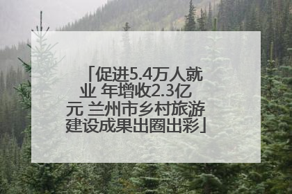 促进5.4万人就业 年增收2.3亿元 兰州市乡村旅游建设成果出圈出彩