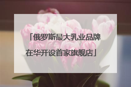 俄罗斯最大乳业品牌在华开设首家旗舰店