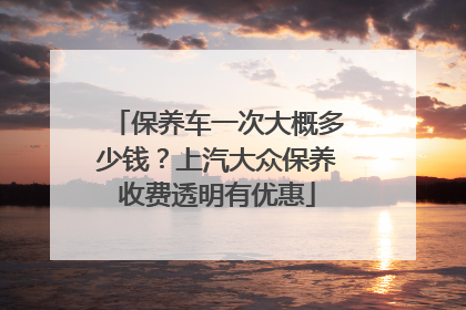 保养车一次大概多少钱？上汽大众保养收费透明有优惠