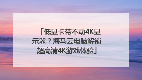 低显卡带不动4K显示器？海马云电脑解锁超高清4K游戏体验