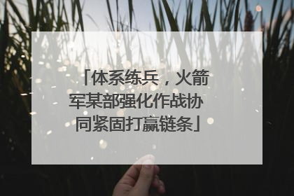 体系练兵，火箭军某部强化作战协同紧固打赢链条